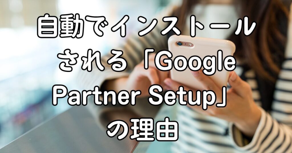 自動でインストールされる「Google Partner Setup」の理由